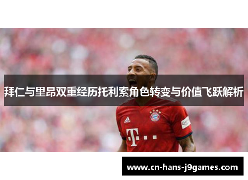 拜仁与里昂双重经历托利索角色转变与价值飞跃解析 拜仁与里昂双重经历托利索角色转变与价值飞跃解析