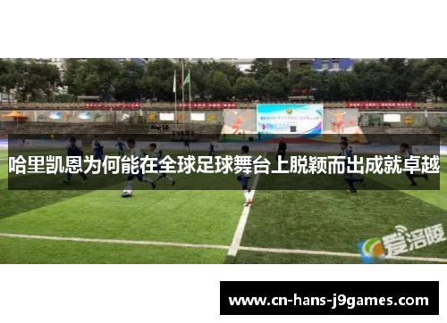 哈里凯恩为何能在全球足球舞台上脱颖而出成就卓越