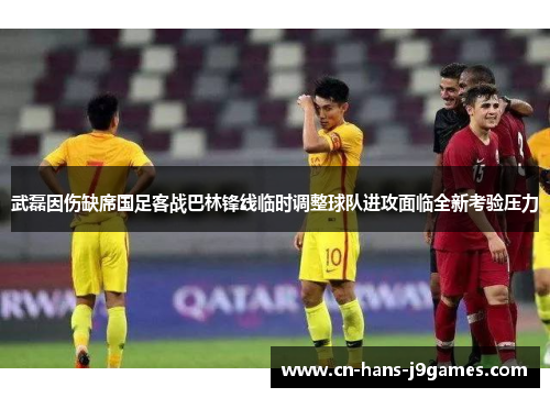 武磊因伤缺席国足客战巴林锋线临时调整球队进攻面临全新考验压力 武磊因伤缺席国足客战巴林锋线临时调整球队进攻面临全新考验压力